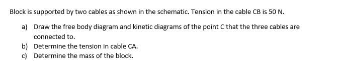 Block is supported by two cables as shown in the schematic. Tension in the cable CB is 50 N.
a) Draw the free body diagram and kinetic diagrams of the point C that the three cables are
connected to.
b) Determine the tension in cable CA.
c) Determine the mass of the block.
