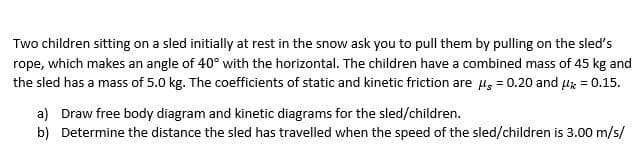 Two children sitting on a sled initially at rest in the snow ask you to pull them by pulling on the sled's
rope, which makes an angle of 40° with the horizontal. The children have a combined mass of 45 kg and
the sled has a mass of 5.0 kg. The coefficients of static and kinetic friction are u, = 0.20 and uz = 0.15.
a) Draw free body diagram and kinetic diagrams for the sled/children.
b) Determine the distance the sled has travelled when the speed of the sled/children is 3.00 m/s/
