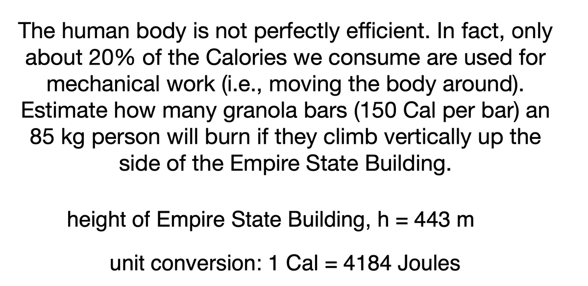 The human body is not perfectly efficient. In fact, only
about 20% of the Calories we consume are used for
mechanical work (i.e., moving the body around).
Estimate how many granola bars (150 Cal per bar) an
85 kg person will burn if they climb vertically up the
side of the Empire State Building.
height of Empire State Building, h = 443 m
unit conversion: 1 Cal = 4184 Joules
