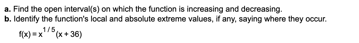 a. Find the open interval(s) on which the function is increasing and decreasing.
b. Identify the function's local and absolute extreme values, if any, saying where they occur.
1/5
f(x) = x
(x+36)
