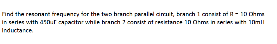 Find the resonant frequency for the two branch parallel circuit, branch 1 consist of R = 10 Ohms
in series with 450UF capacitor while branch 2 consist of resistance 10 Ohms in series with 10mH
inductance.
