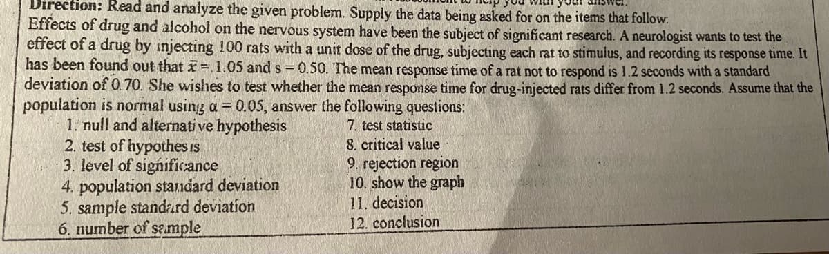 Direction: Read and analyze the given problem. Supply the data being asked for on the items that follow.
Effects of drug and alcohol on the nervous system have been the subject of significant research. A neurologist wants to test the
effect of a drug by injecting 100 rats with a unit dose of the drug, subjecting each rat to stimulus, and recording its response time. It
has been found out that = 1.05 and s = 0.50. The mean response time of a rat not to respond is 1.2 seconds with a standard
deviation of 0.70. She wishes to test whether the mean response time for drug-injected rats differ from 1.2 seconds. Assume that the
population is normal using a = 0.05, answer the following questions:
1. null and alternati ve hypothesis
2. test of hypothes is
3. level of significance
4. population standard deviation
5. sample standard deviation
6. number of se.mple
7. test statistic
8. critical value
9. rejection region
10. show the graph
11. decision
12. conclusion
