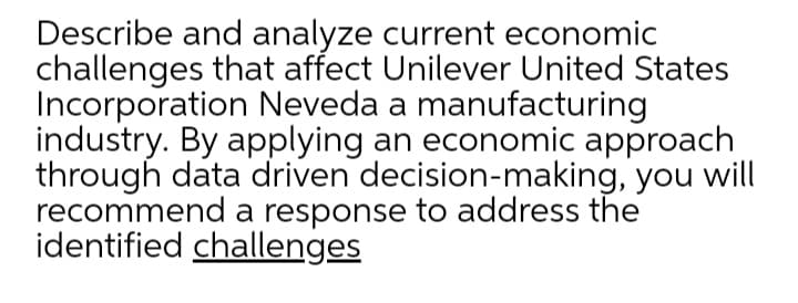 Describe and analyze current economic
challenges that affect Unilever United States
Incorporation Neveda a manufacturing
industry. By applying an economic approach
through data driven decision-making, you will
recommend a response to address the
identified challenges
