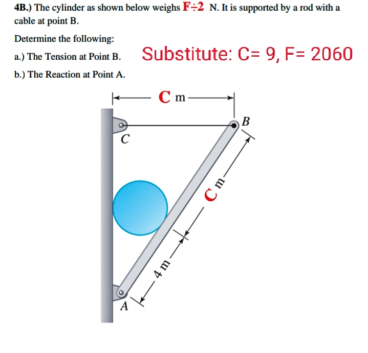 4B.) The cylinder as shown below weighs F÷2 N. It is supported by a rod with a
cable at point B.
Determine the following:
a.) The Tension at Point B.
Substitute: C= 9, F= 2060
b.) The Reaction at Point A.
С m
В
A
Cm-
4 m
