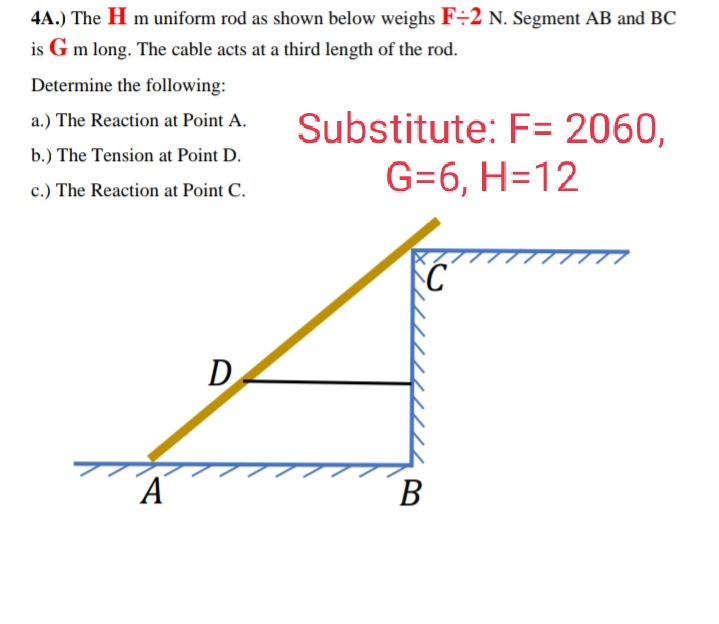 4A.) The H m uniform rod as shown below weighs F÷2 N. Segment AB and BC
is G m long. The cable acts at a third length of the rod.
Determine the following:
Substitute: F= 2060,
G=6, H=12
a.) The Reaction at Point A.
b.) The Tension at Point D.
c.) The Reaction at Point C.
DA
В
