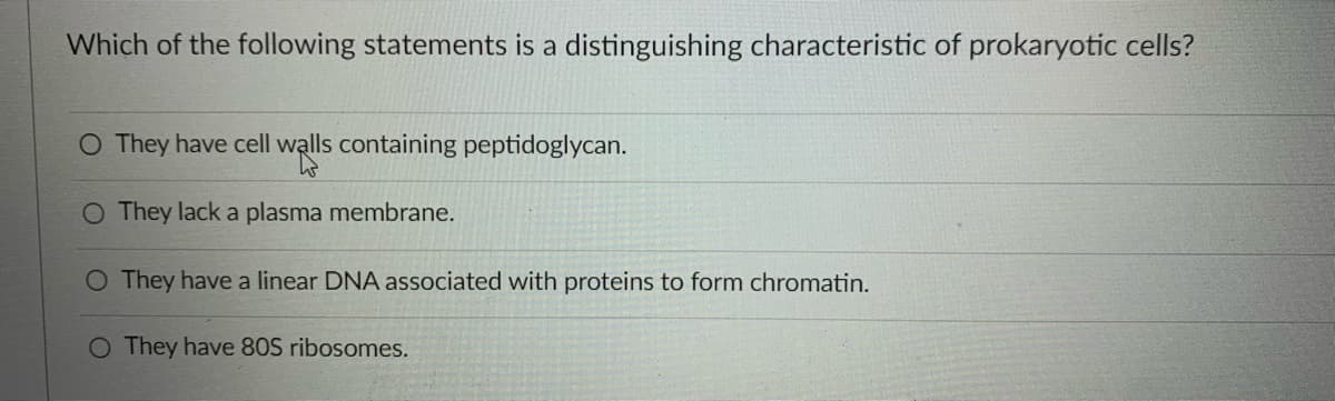 Which of the following statements is a distinguishing characteristic of prokaryotic cells?
O They have cell walls containing peptidoglycan.
O They lack a plasma membrane.
O They have a linear DNA associated with proteins to form chromatin.
O They have 80S ribosomes.
