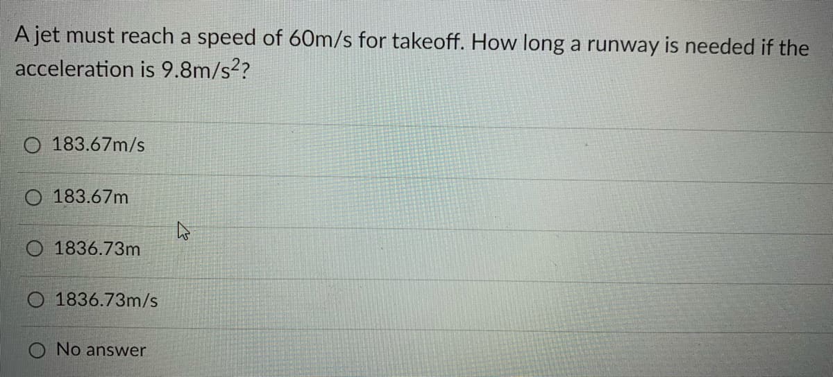 A jet must reach a speed of 60m/s for takeoff. How long a runway is needed if the
acceleration is 9.8m/s??
O 183.67m/s
O 183.67m
O 1836.73m
O 1836.73m/s
O No answer
