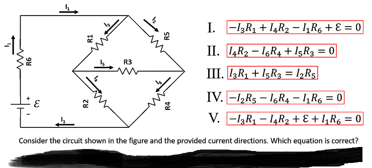 I. -13R1 + I4R2 – 1, R6 + E = 0
II. 4R2 – 16R4 + I5R3 = 0
%D
R3
III. IR1 + I5R3 = 1½R5
IV. -1,R5 – IGR4 – 1, R6 = 0
V. -13R1 – I4R2 + E + I,R6 = 0
Consider the circuit shown in the figure and the provided current directions. Which equation is correct?
R2
R1
R4
R5
