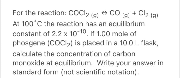 For the reaction: COCI2 (g)
+ CO
+ Cl2 (g)
(g)
At 100°C the reaction has an equilibrium
constant of 2.2 x 10-10, If 1.00 mole of
phosgene (COCI2) is placed in a 10.0 L flask,
calculate the concentration of carbon
monoxide at equilibrium. Write your answer in
standard form (not scientific notation).
