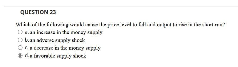 QUESTION 23
Which of the following would cause the price level to fall and output to rise in the short run?
a. an increase in the money supply
b. an adverse supply shock
c. a decrease in the money supply
d. a favorable supply shock