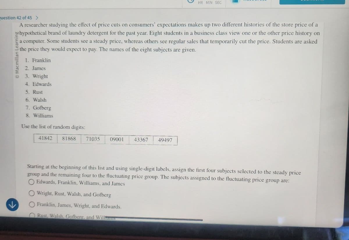 HR MIN SEC
Question 42 of 45 >
A researcher studying the effect of price cuts on consumers' expectations makes up two different histories of the store price of a
hypothetical brand of laundry detergent for the past year. Eight students in a business class view one or the other price history on
a computer. Some students see a steady price, whereas others see regular sales that temporarily cut the price. Students are asked
the price they would expect to pay. The names of the eight subjects are given.
O Macmillan Learning
1. Franklin
2. James
3. Wright
4. Edwards
5. Rust
6. Walsh
7. Gofberg
8. Williams
Use the list of random digits:
41842 81868
71035 09001
43367
49497
Starting at the beginning of this list and using single-digit labels, assign the first four subjects selected to the steady price
group and the remaining four to the fluctuating price group. The subjects assigned to the fluctuating price group are:
O Edwards, Franklin, Williams, and James
Wright, Rust, Walsh, and Gofberg
O Franklin, James, Wright, and Edwards.
Rust. Walsh, Gofberg, and Williams