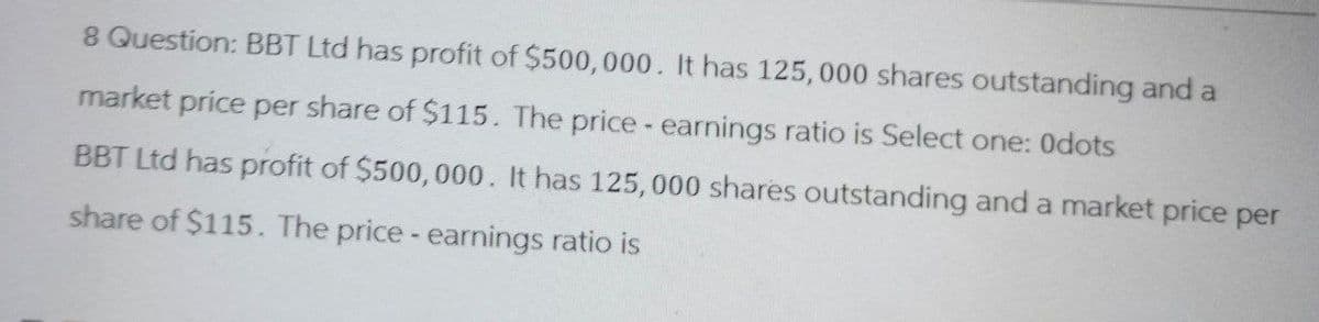 8 Question: BBT Ltd has profit of $500,000. It has 125,000 shares outstanding and a
market price per share of $115. The price - earnings ratio is Select one: Odots
BBT Ltd has profit of $500,000. It has 125,000 shares outstanding and a market price per
share of $115. The price - earnings ratio is