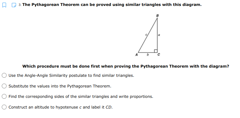 3. The Pythagorean Theorem can be proved using similar triangles with this diagram.
Which procedure must be done first when proving the Pythagorean Theorem with the diagram?
Use the Angle-Angle Similarity postulate to find similar triangles.
Substitute the values into the Pythagorean Theorem.
O Find the corresponding sides of the similar triangles and write proportions.
O Construct an altitude to hypotenuse c and label it CD.
