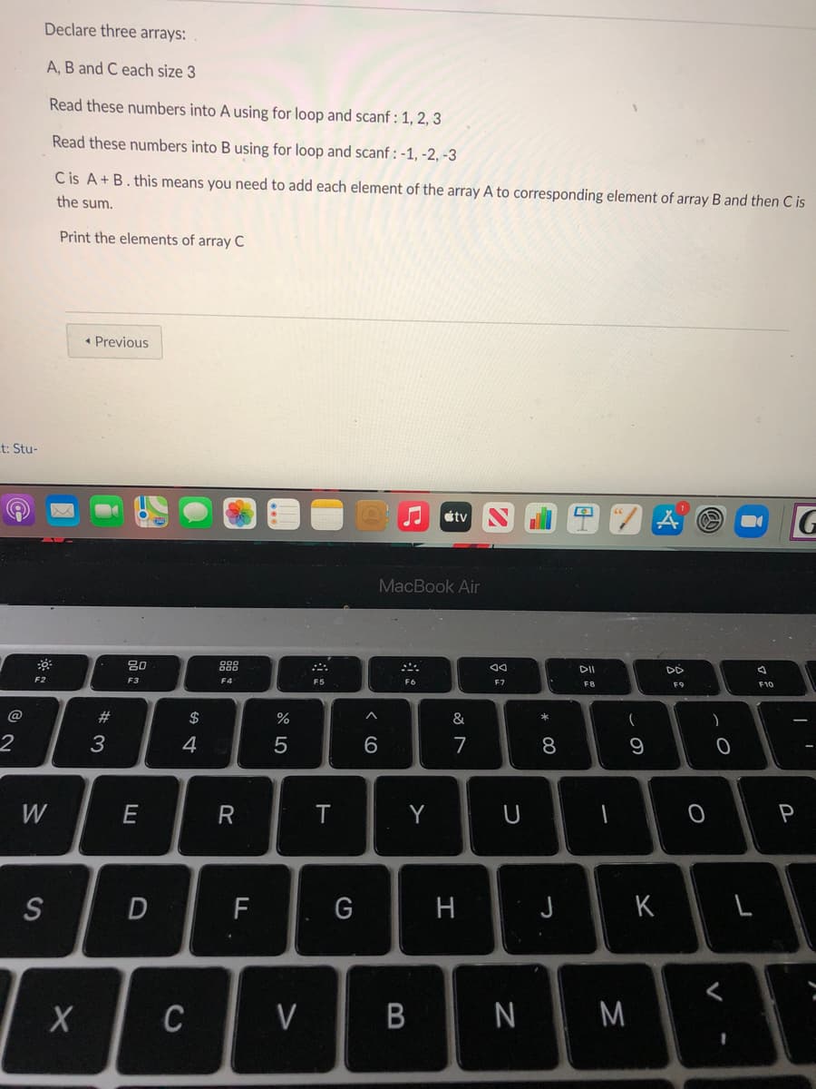 Declare three arrays:
A, B and C each size 3
Read these numbers into A using for loop and scanf : 1, 2, 3
Read these numbers into B using for loop and scanf : -1, -2, -3
C is A+ B. this means you need to add each element of the array A to corresponding element of array B and then C is
the sum.
Print the elements of array C
• Previous
t: Stu-
J útv
G
MacBook Air
80
DD
F2
F3
F4
F5
F6
F7
F10
F8
F9
@
23
2$
&
*
2
3
4
5
6
7
8
W
E
R
Y
S
D
F
H
J
K
C
V
|N M
B

