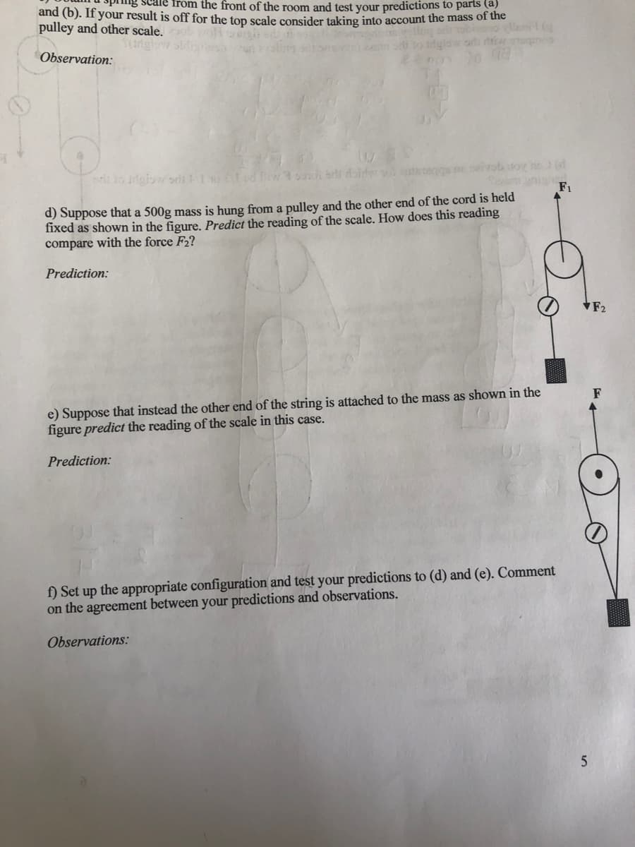 cale from the front of the room and test your predictions to parts (a)
and (b). If your result is off for the ton scale consider taking into account the mass of the
pulley and other scale.
bieo llent
Observation:
wivob itoy h(
F1
d) Suppose that a 500g mass is hung from a pulley and the other end of the cord is held
fixed as shown in the figure. Predict the reading of the scale. How does this reading
compare with the force F2?
Prediction:
F2
e) Suppose that instead the other end of the string is attached to the mass as shown in the
figure predict the reading of the scale in this case.
F
Prediction:
f) Set up the appropriate configuration and test your predictions to (d) and (e). Comment
on the agreement between your predictions and observations.
Observations:
