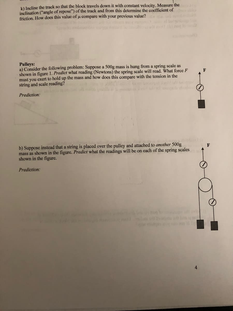 k) Incline the track so that the block travels down it with constant velocity. Measure the
inclination ("angle of repose") of the track and from this determine the coefficient of
friction, How does this value of µ compare with your previous value?
Pulleys:
a) Consider the following problem: Suppose a 500g mass is hung from a spring scale as
shown in figure 1. Predict what reading (Newtons) the spring scale will read. What force F
must you exert to hold up the mass and how does this compare with the tension in the
string and scale reading?
F
ol m
Prediction:
deid
b) Suppose instead that a string is placed over the pulley and attached to another 500g
mass as shown in the figure. Predict what the readings will be on each of the spring scales
shown in the figure.
F
Prediction:
ni n b o
4
