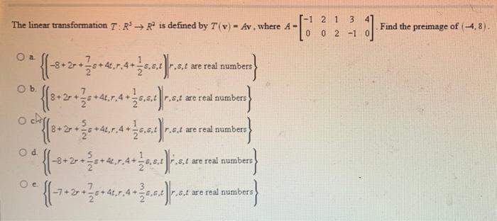 -1 2 1
3
The linear transformation T: R R is defined by T(v) - Av, where A-
Find the preimage of (-4, 8).
0 2 -1
r.s.t are real numbers
Ob.
55,5,tr.s.t are real numbers
r.s.t are real numbers
Od
-8+2
,8,t are real numbers
s,t are real numbers
