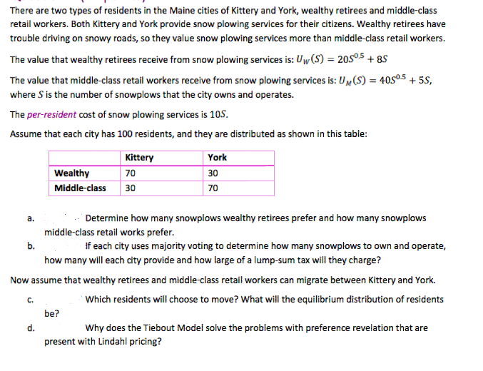 There are two types of residents in the Maine cities of Kittery and York, wealthy retirees and middle-class
retail workers. Both Kittery and York provide snow plowing services for their citizens. Wealthy retirees have
trouble driving on snowy roads, so they value snow plowing services more than middle-class retail workers.
The value that wealthy retirees receive from snow plowing services is: Uw (S) = 20Sº.5 + 8S
The value that middle-class retail workers receive from snow plowing services is: UM(S) = 40S0.5 + 5S,
where S is the number of snowplows that the city owns and operates.
The per-resident cost of snow plowing services is 10S.
Assume that each city has 100 residents, and they are distributed as shown in this table:
Kittery
York
Wealthy
70
30
Middle-class
30
70
a.
Determine how many snowplows wealthy retirees prefer and how many snowplows
middle-class retail works prefer.
b.
If each city uses majority voting to determine how many snowplows to own and operate,
how many will each city provide and how large of a lump-sum tax will they charge?
Now assume that wealthy retirees and middle-class retail workers can migrate between Kittery and York.
с.
Which residents will choose to move? What will the equilibrium distribution of residents
be?
d.
Why does the Tiebout Model solve the problems with preference revelation that are
present with Lindahl pricing?
