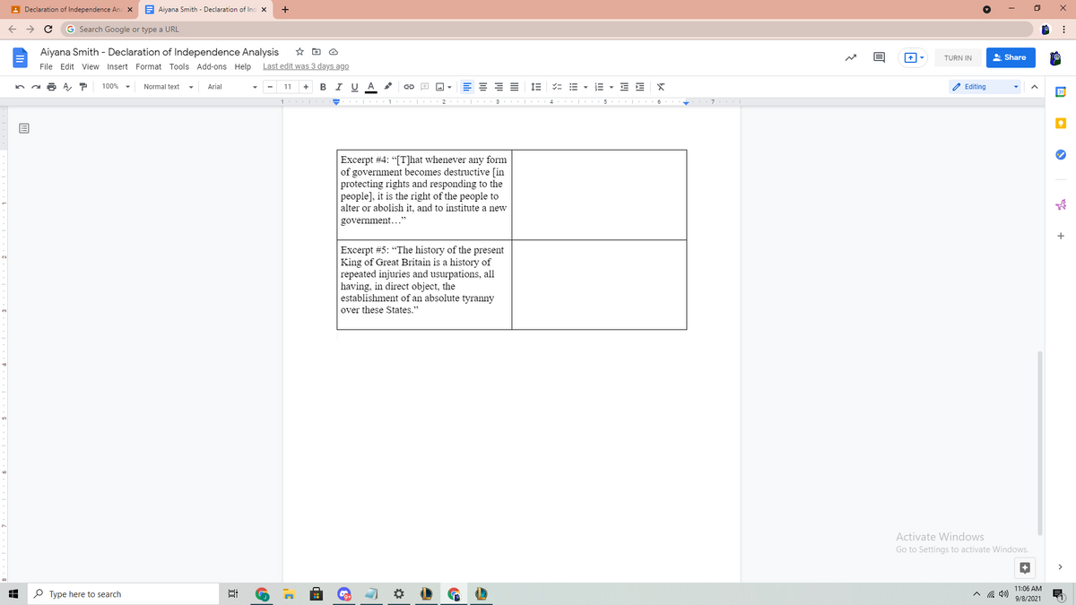 A Declaration of Independence Ana X
E Aiyana Smith - Declaration of Inc x
G Search Google or type a URL
Aiyana Smith - Declaration of Independence Analysis
TURN IN
A Share
File Edit View Insert Format Tools Add-ons Help
Last edit was 3 days ago
в IU A
E = = =
IE = E - E - E E
2 Editing
100%
Normal text
Arial
11
+
31
1 1
2 | 3 4 | 5 |
Excerpt #4: “[T]hat whenever any form
of government becomes destructive [in
protecting rights and responding to the
people], it is the right of the people to
alter or abolish it, and to institute a new
government...
+
Excerpt #5: "The history of the present
King of Great Britain is a history of
repeated injuries and usurpations, all
having, in direct object, the
establishment of an absolute tyranny
over these States."
Activate Windows
Go to Settings to activate Windows.
11:06 AM
P Type here to search
9/8/2021
