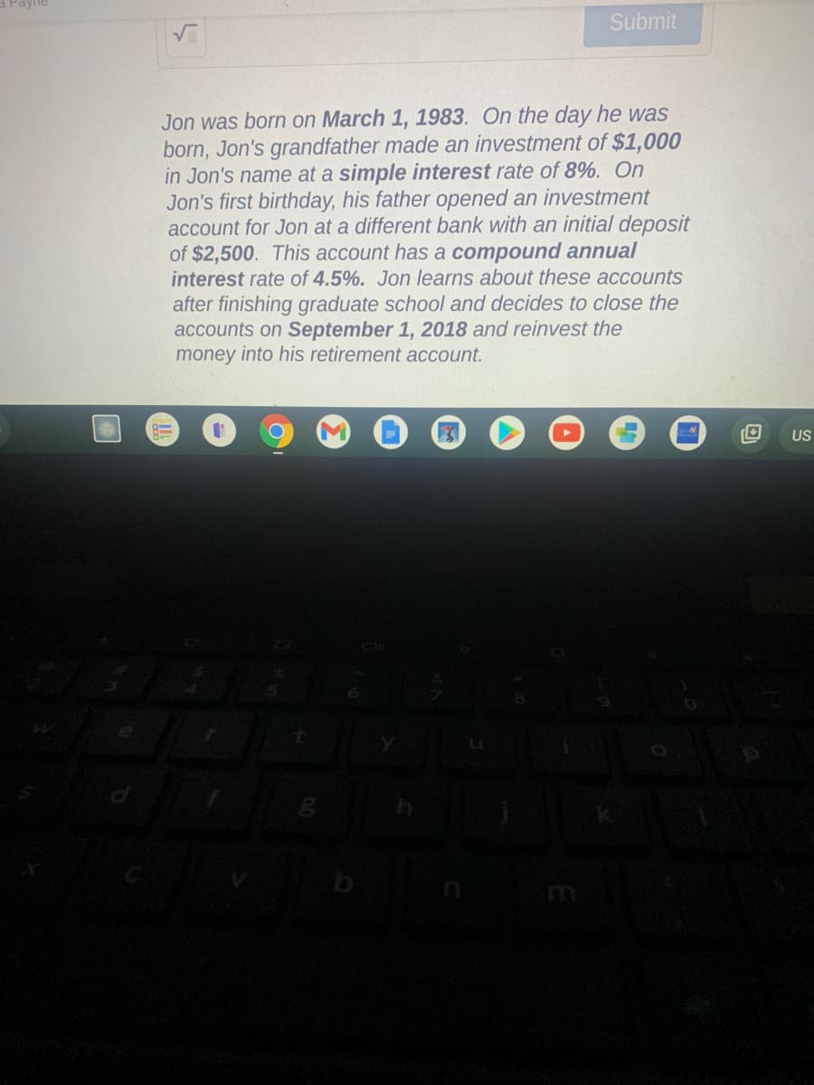 Submit
Jon was born on March 1, 1983. On the day he was
born, Jon's grandfather made an investment of $1,000
in Jon's name at a simple interest rate of 8%. On
Jon's first birthday, his father opened an investment
account for Jon at a different bank with an initial deposit
of $2,500. This account has a compound annual
interest rate of 4.5%. Jon learns about these accounts
after finishing graduate school and decides to close the
accounts on September 1, 2018 and reinvest the
money into his retirement account.
US
