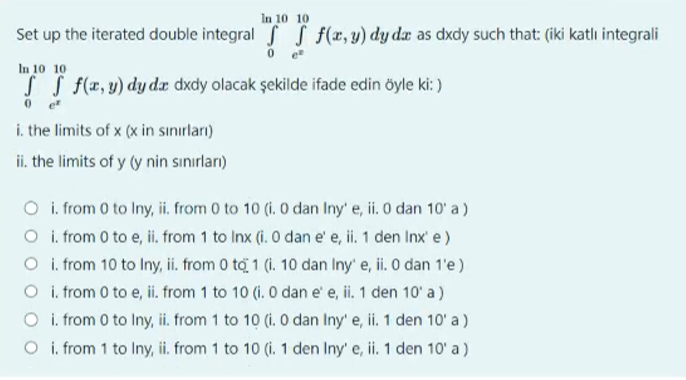 In 10 10
Set up the iterated double integral f f f(x,y) dy da as dxdy such that: (iki katli integrali
0 e
In 10 10
ff f(x, y) dy da dxdy olacak şekilde ifade edin öyle ki:)
0e²
i. the limits of x (x in sınırları)
ii. the limits of y (y nin sınırları)
O i. from 0 to Iny, ii. from 0 to 10 (i. 0 dan Iny' e, ii. 0 dan 10' a)
O i. from 0 to e, ii. from 1 to Inx (i. 0 dan e' e, ii. 1 den Inx' e)
O i. from 10 to Iny, ii. from 0 to 1 (i. 10 dan Iny' e, ii. 0 dan 1'e)
O i. from 0 to e, ii. from 1 to 10 (i. 0 dan e' e, ii. 1 den 10' a)
O i. from 0 to Iny, ii. from 1 to 10 (i. 0 dan Iny' e, ii. 1 den 10' a)
O i. from 1 to Iny, ii. from 1 to 10 (i. 1 den Iny' e, ii. 1 den 10' a)