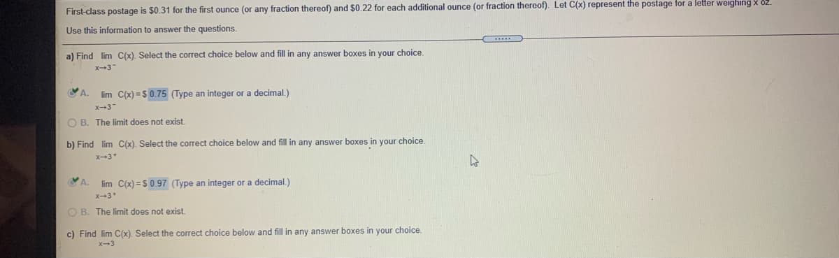 First-class postage is $0.31 for the first ounce (or any fraction thereof) and $0.22 for each additional ounce (or fraction thereof). Let C(x) represent the postage for a letter weighing x 82.
Use this information to answer the questions.
a) Find lim C(x). Select the correct choice below and fill in any answer boxes in your choice
x-3-
A.
lim C(x) = $ 0.75 (Type an integer or a decimal.)
x-3
O B. The limit does not exist.
b) Find lim C(x). Select the correct choice below and fill in any answer boxes in your choice.
X-3+
A.
lim C(x) = S 0.97 (Type an integer or a decimal.)
X-3+
O B. The limit does not exist.
c) Find lim C(x). Select the correct choice below and fill in any answer boxes in your choice.
X-3
