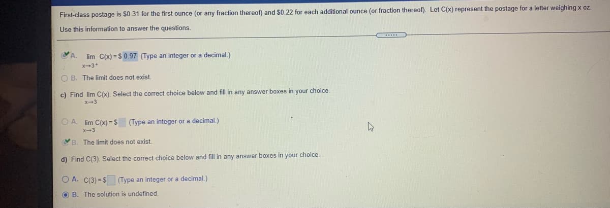 First-class postage is $0.31 for the first ounce (or any fraction thereof) and $0.22 for each additional ounce (or fraction thereof). Let C(x) represent the postage for a letter weighing x oz.
Use this information to answer the questions.
D
VA.
lim C(x) = S 0.97 (Type an integer or a decimal.)
x-3+
O B. The limit does not exist.
c) Find lim C(x). Select the correct choice below and fill in any answer boxes in your choice,
x-3
O A. lim C(x) = $ (Type an integer or a decimal.)
X-3
YB. The limit does not exist.
d) Find C(3). Select the correct choice below and fill in any answer boxes in your choice.
O A. C(3) = S Type an integer or a decimal.)
O B. The solution is undefined.
