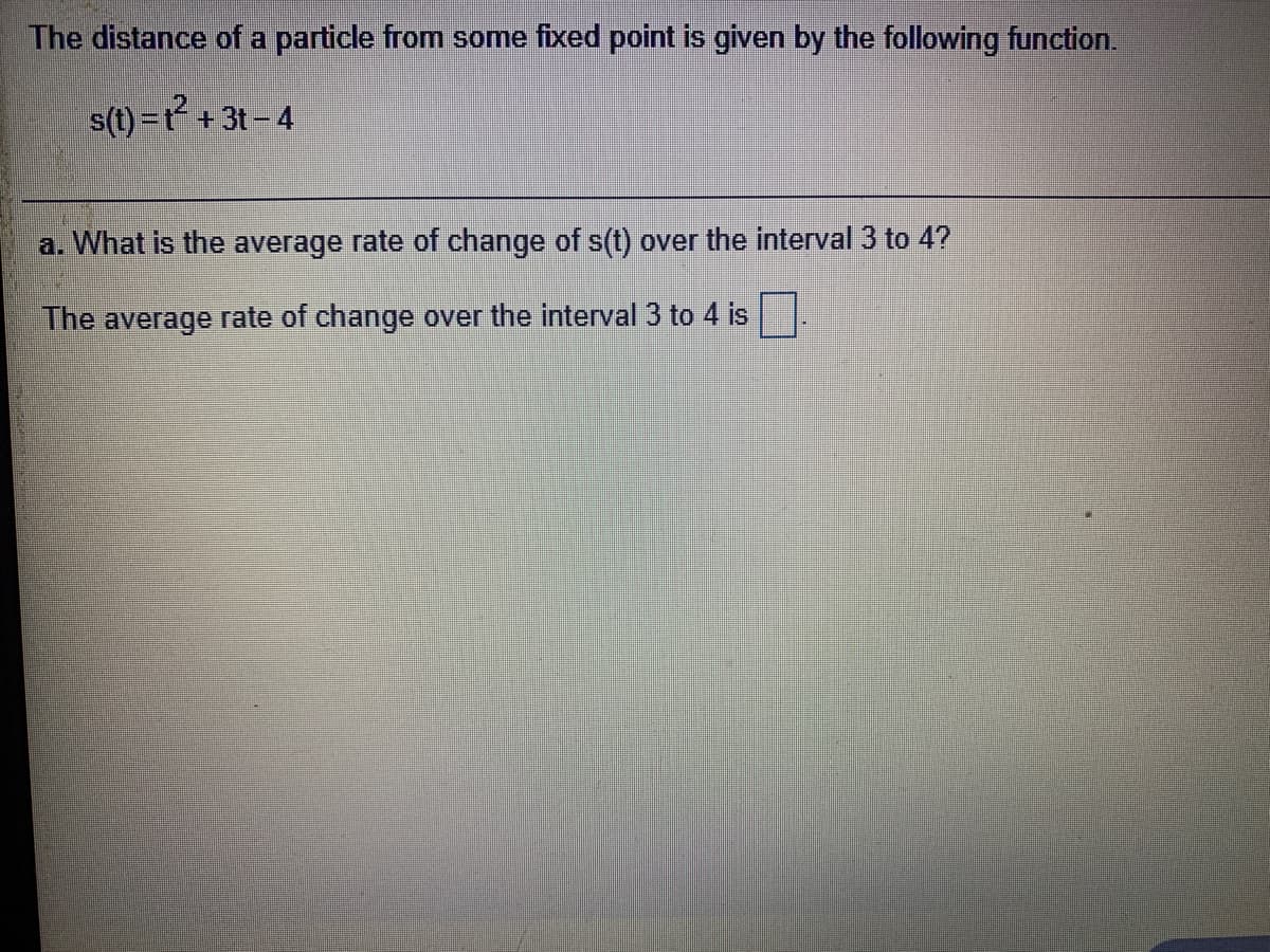 The distance of a particle from some fixed point is given by the following function.
s(t) =r² + 3t- 4
a. What is the average rate of change of s(t) over the interval 3 to 4?
The average rate of change over the interval 3 to 4 is
