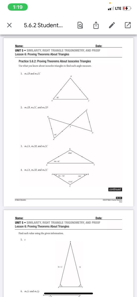 1:19
l LTE 14
5.6.2 Student...
Name:
Date:
UNIT 5 • SIMILARITY, RIGHT TRIANGLE TRIGONOMETRY, AND PROOF
Lesson 6: Proving Theorems About Triangles
Practice 5.6.2: Proving Theorems About Isosceles Triangles
Use what you know about isosceles triangles to find each angle measure.
1. mZB and mZC
2. mZB, mZC, and mZD
3. mLA, mZB, and m2C
(20
(4 + 6
4. mZA, mZB, and mZC
B-12
continued
US-331
CCSSPM acher Resure
Name:
Date:
UNIT 5 • SIMILARITY, RIGHT TRIANGLE TRIGONOMETRY, AND PROOF
Lesson 6: Proving Theorems About Triangles
Find each value using the given information.
5. x
12
6. mx and mLy
