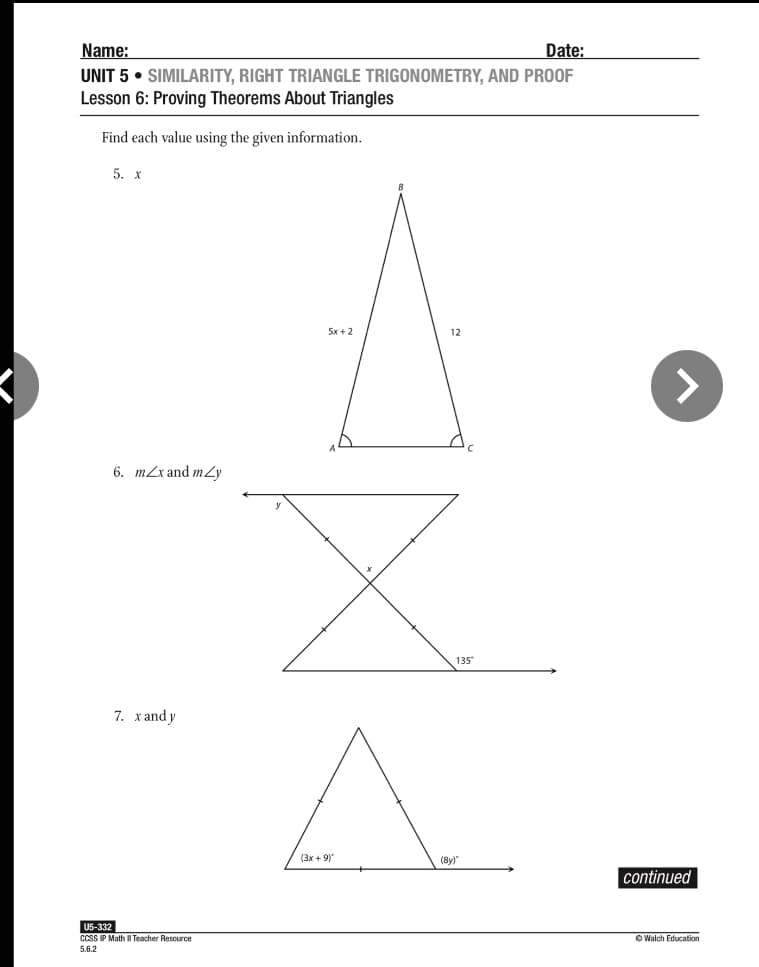 Name:
Date:
UNIT 5 • SIMILARITY, RIGHT TRIANGLE TRIGONOMETRY, AND PROOF
Lesson 6: Proving Theorems About Triangles
Find each value using the given information.
5. х
5x +2
12
<>
6. m2x and mZy
135*
7. хаndy
(3x + 9)
(8y)"
continued
U5-332
CCSS IP Math I Teacher Resource
O Walch Education
5.6.2
