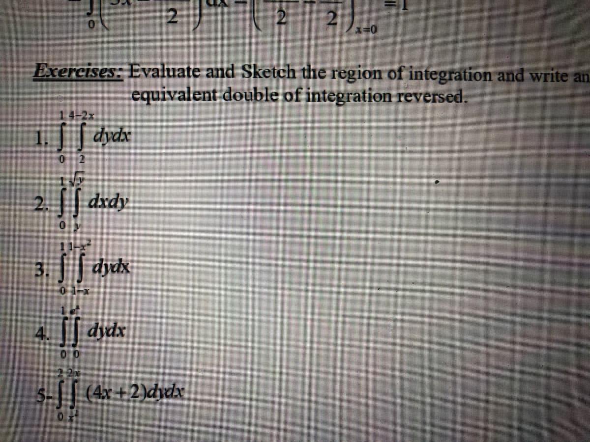 2
2 2),-0
Exercises: Evaluate and Sketch the region of integration and write an
equivalent double of integration reversed.
14-2x
1.
dydx
0 2
2.
[| dxdy
11-x
3. dyck
0 1-x
4.
dydx
2 2x
5-| (4x+2)dydx
