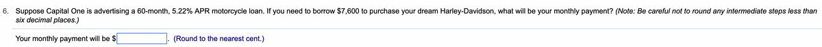 6. Suppose Capital One is advertising a 60-month, 5.22% APR motorcycle loan. If you need to borrow $7,600 to purchase your dream Harley-Davidson, what will be your monthly payment? (Note: Be careful not to round any intermediate steps less than
six decimal places.)
Your monthly payment will be $
(Round to the nearest cent.)
