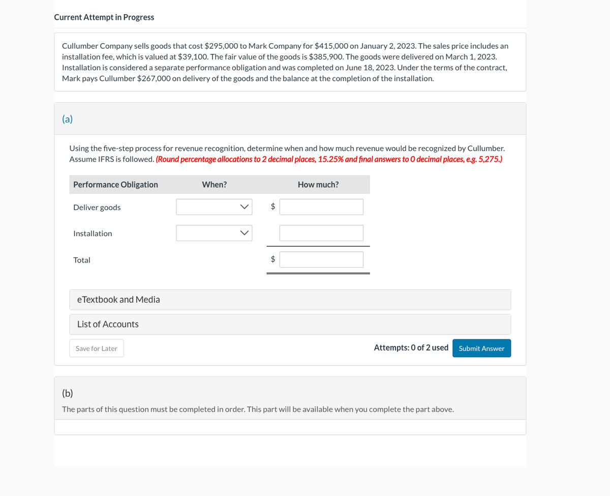 Current Attempt in Progress
Cullumber Company sells goods that cost $295,000 to Mark Company for $415,000 on January 2, 2023. The sales price includes an
installation fee, which is valued at $39,100. The fair value of the goods is $385,900. The goods were delivered on March 1, 2023.
Installation is considered a separate performance obligation and was completed on June 18, 2023. Under the terms of the contract,
Mark pays Cullumber $267,000 on delivery of the goods and the balance at the completion of the installation.
(a)
Using the five-step process for revenue recognition, determine when and how much revenue would be recognized by Cullumber.
Assume IFRS is followed. (Round percentage allocations to 2 decimal places, 15.25% and final answers to O decimal places, e.g. 5,275.)
Performance Obligation
Deliver goods
Installation
Total
eTextbook and Media
List of Accounts
Save for Later
When?
$
$
How much?
Attempts: 0 of 2 used Submit Answer
(b)
The parts of this question must be completed in order. This part will be available when you complete the part above.