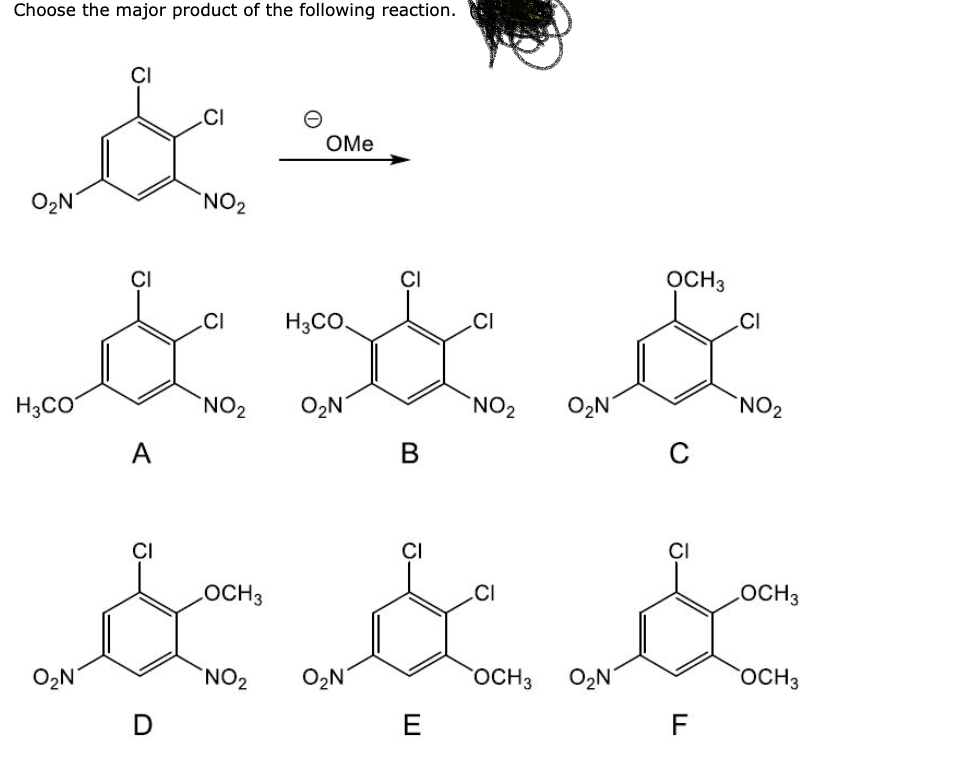 Choose the major product of the following reaction.
CI
CI
&
NO₂
O₂N
CI
CI
OCH3
CI H3CO
CI
& & &
NO₂
NO₂
H3CO
NO₂
A
B
C
O₂N
CI
D
OMe
LOCH 3
NO₂ O₂N
CI
E
CI
OCH 3
O₂N
CI
F
LOCH3
OCH 3