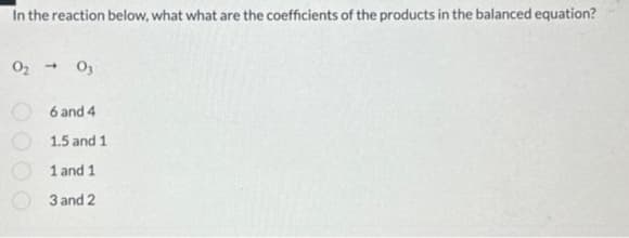 In the reaction below, what what are the coefficients of the products in the balanced equation?
0₂ 03
6 and 4
1.5 and 1
1 and 1
3 and 2