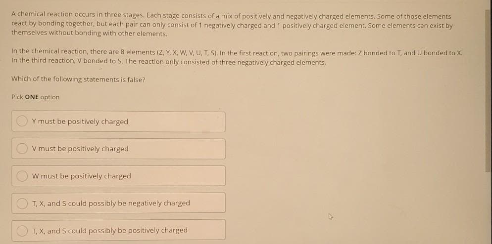 A chemical reaction occurs in three stages. Each stage consists of a mix of positively and negatively charged elements. Some of those elements
react by bonding together, but each pair can only consist of 1 negatively charged and 1 positively charged element. Some elements can exist by
themselves without bonding with other elements.
In the chemical reaction, there are 8 elements (Z, Y, X, W, V, U, T, S). In the first reaction, two pairings were made: Z bonded to T, and U bonded to X.
In the third reaction, V bonded to S. The reaction only consisted of three negatively charged elements.
Which of the following statements is false?
Pick ONE option
Y must be positively charged
V must be positively charged
W must be positively charged
T, X, and S could possibly be negatively charged
OT, X, and 5 could possibly be positively charged
►