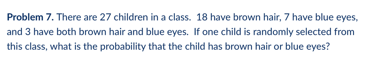 Problem 7. There are 27 children in a class. 18 have brown hair, 7 have blue eyes,
and 3 have both brown hair and blue eyes. If one child is randomly selected from
this class, what is the probability that the child has brown hair or blue eyes?
