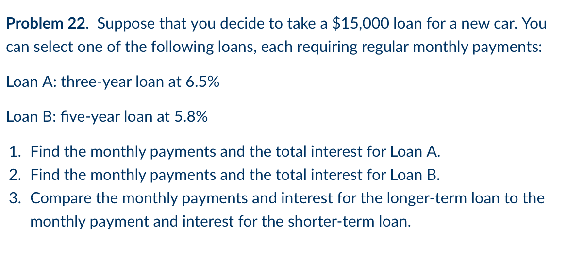 Problem 22. Suppose that you decide to take a $15,000 loan for a new car. You
can select one of the following loans, each requiring regular monthly payments:
Loan A: three-year loan at 6.5%
Loan B: five-year loan at 5.8%
1. Find the monthly payments and the total interest for Loan A.
2. Find the monthly payments and the total interest for Loan B.
3. Compare the monthly payments and interest for the longer-term loan to the
monthly payment and interest for the shorter-term loan.
