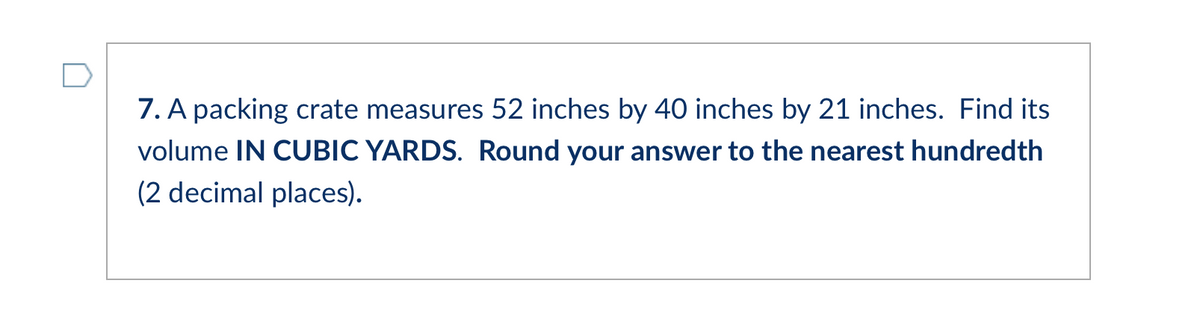 7. A packing crate measures 52 inches by 40 inches by 21 inches. Find its
volume IN CUBIC YARDS. Round your answer to the nearest hundredth
(2 decimal places).
