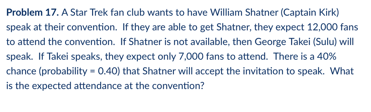 Problem 17. A Star Trek fan club wants to have William Shatner (Captain Kirk)
speak at their convention. If they are able to get Shatner, they expect 12,000 fans
to attend the convention. If Shatner is not available, then George Takei (Sulu) will
speak. If Takei speaks, they expect only 7,000 fans to attend. There is a 40%
chance (probability = 0.40) that Shatner will accept the invitation to speak. What
is the expected attendance at the convention?
