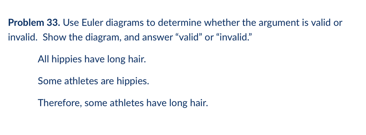 Problem 33. Use Euler diagrams to determine whether the argument is valid or
invalid. Show the diagram, and answer "valid" or "invalid."
All hippies have long hair.
Some athletes are hippies.
Therefore, some athletes have long hair.
