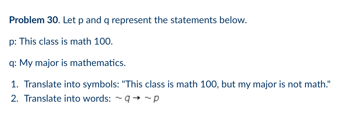 Problem 30. Let p and q represent the statements below.
p: This class is math 100.
q: My major is mathematics.
1. Translate into symbols: "This class is math 100, but my major is not math."
2. Translate into words: - q→ ~p
