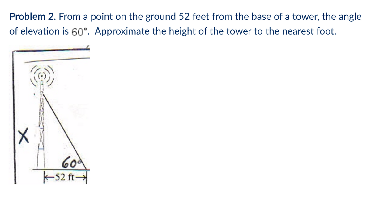 Problem 2. From a point on the ground 52 feet from the base of a tower, the angle
of elevation is 60°. Approximate the height of the tower to the nearest foot.
604
-52 ft
