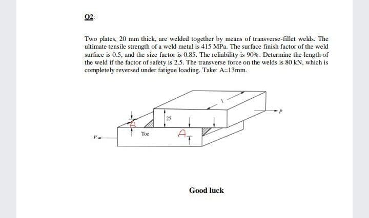 02:
Two plates, 20 mm thick, are welded together by means of transverse-fillet welds. The
ultimate tensile strength of a weld metal is 415 MPa. The surface finish factor of the weld
surface is 0.5, and the size factor is 0.85. The reliability is 90%. Determine the length of
the weld if the factor of safety is 2.5. The transverse force on the welds is 80 kN, which is
completely reversed under fatigue loading. Take: A=13mm.
25
A,
Toe
Good luck
