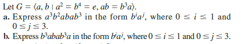 Let G = (a, b | a² = b4 = e, ab = b³a).
a. Express a'b’abab³ in the form b'a', where 0 < is1 and
0<j< 3.
b. Express b’abab³a in the form b'a, where 0<island 0<j<3.
