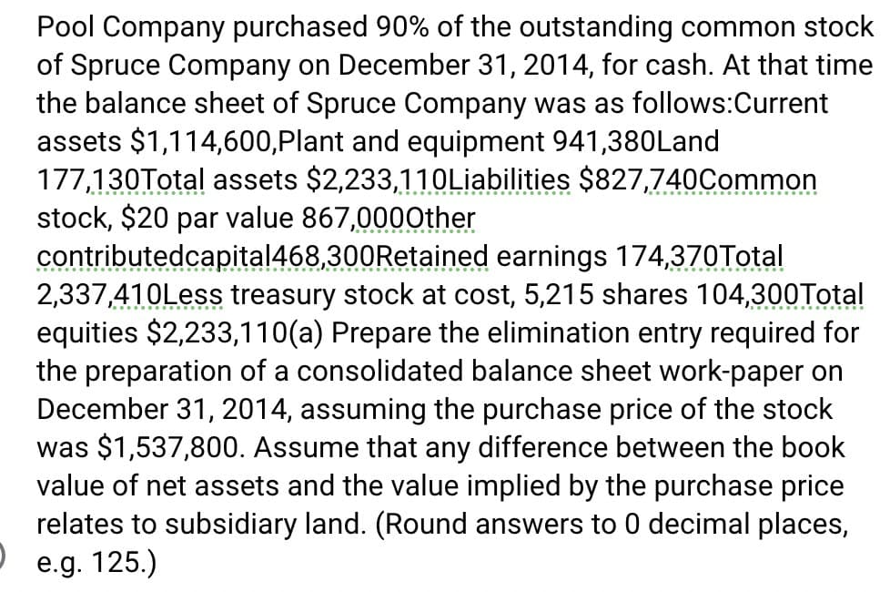 כ
Pool Company purchased 90% of the outstanding common stock
of Spruce Company on December 31, 2014, for cash. At that time
the balance sheet of Spruce Company was as follows:Current
assets $1,114,600, Plant and equipment 941,380Land
177,130Total assets $2,233,110Liabilities $827,740Common
stock, $20 par value 867,000Other
contributedcapital 468,300 Retained earnings 174,370Total
2,337,410Less treasury stock at cost, 5,215 shares 104,300Total
equities $2,233,110(a) Prepare the elimination entry required for
the preparation of a consolidated balance sheet work-paper on
December 31, 2014, assuming the purchase price of the stock
was $1,537,800. Assume that any difference between the book
value of net assets and the value implied by the purchase price
relates to subsidiary land. (Round answers to 0 decimal places,
e.g. 125.)