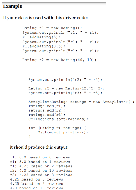 Example
If your class is used with this driver code:
Rating r1 = new Rating ();
System.out.println("rl:
rl.addRating (5);
" + rl);
System.out.println("rl:
rl.addRating (3.5);
System.out.println("rl:
" + rl);
Rating r2 = new Rating (40, 10);
" +x1);
System.out.println("r2: " + x2);
Rating r3= new Rating (12.75, 3);
System.out.println("r3: " + r3);
ArrayList<Rating> ratings = new ArrayList<> ();
ratings.add(rl);
ratings.add(x2);
ratings.add (r3);
Collections.sort (ratings);
for (Rating r: ratings) {
System.out.println (r);
}
it should produce this output:
r1: 0.0 based on 0 reviews
r1: 5.0 based on 1 reviews
r1: 4.25 based on 2 reviews
r2: 4.0 based on 10 reviews
r3: 4.25 based on 3 reviews
4.25 based on 3 reviews
4.25 based on 2 reviews
4.0 based on 10 reviews