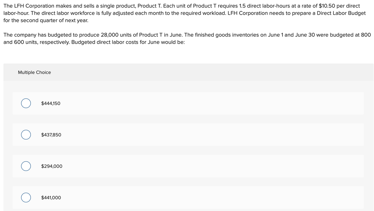 The LFH Corporation makes and sells a single product, Product T. Each unit of Product T requires 1.5 direct labor-hours at a rate of $10.50 per direct
labor-hour. The direct labor workforce is fully adjusted each month to the required workload. LFH Corporation needs to prepare a Direct Labor Budget
for the second quarter of next year.
The company has budgeted to produce 28,000 units of Product T in June. The finished goods inventories on June 1 and June 30 were budgeted at 800
and 600 units, respectively. Budgeted direct labor costs for June would be:
Multiple Choice
O
O
$444,150
$437,850
$294,000
$441,000