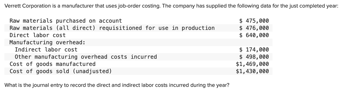 Verrett Corporation is a manufacturer that uses job-order costing. The company has supplied the following data for the just completed year:
Raw materials purchased on account
Raw materials (all direct) requisitioned for use in production
Direct labor cost
Manufacturing overhead:
Indirect labor cost
Other manufacturing overhead costs incurred
Cost of goods manufactured
Cost of goods sold (unadjusted)
What is the journal entry to record the direct and indirect labor costs incurred during the year?
$475,000
$ 476,000
$ 640,000
$ 174,000
$ 498,000
$1,469,000
$1,430,000