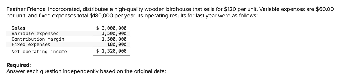 Feather Friends, Incorporated, distributes a high-quality wooden birdhouse that sells for $120 per unit. Variable expenses are $60.00
per unit, and fixed expenses total $180,000 per year. Its operating results for last year were as follows:
Sales
Variable expenses
Contribution margin
Fixed expenses
Net operating income
$3,000,000
1,500,000
1,500,000
180,000
$ 1,320,000
Required:
Answer each question independently based on the original data: